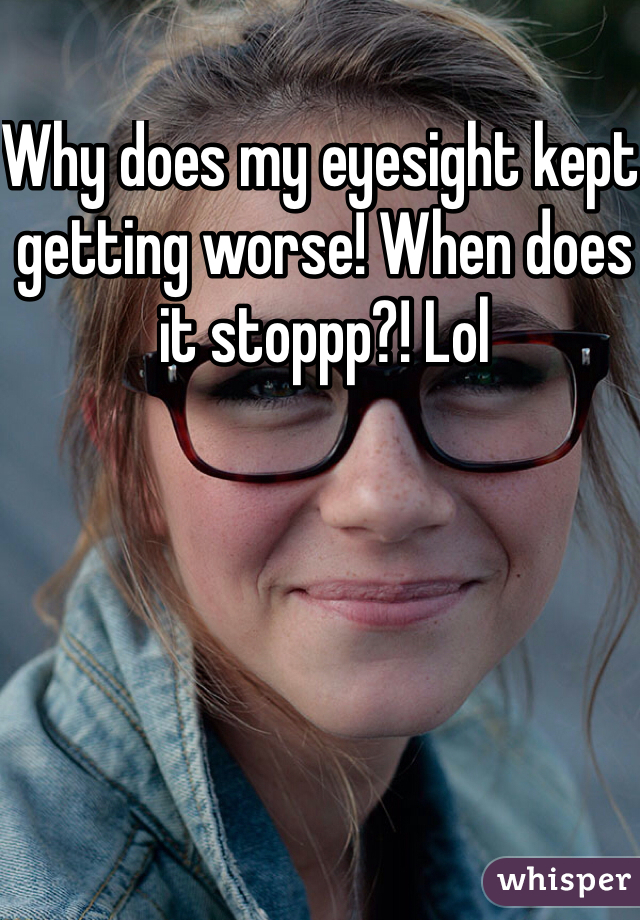 Why does my eyesight kept getting worse! When does it stoppp?! Lol