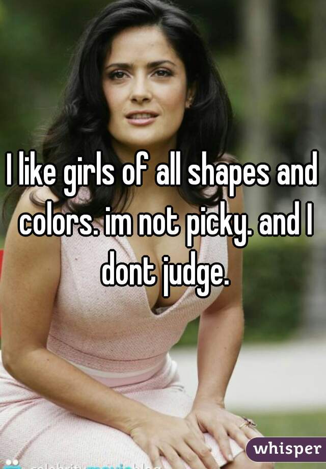 I like girls of all shapes and colors. im not picky. and I dont judge.