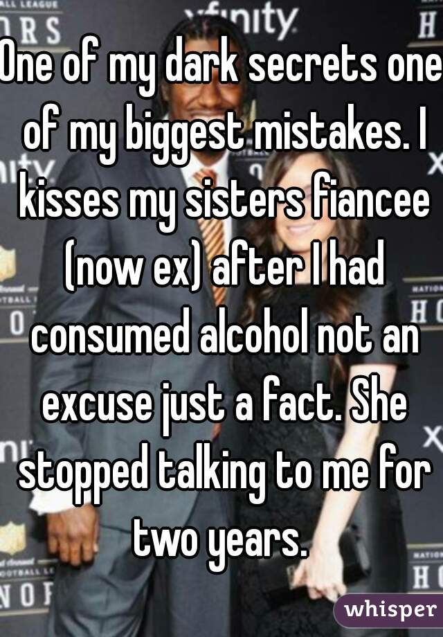 One of my dark secrets one of my biggest mistakes. I kisses my sisters fiancee (now ex) after I had consumed alcohol not an excuse just a fact. She stopped talking to me for two years. 