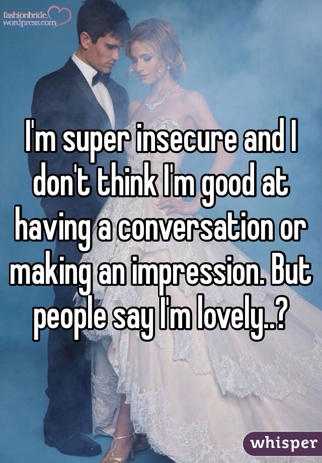 I'm super insecure and I don't think I'm good at having a conversation or making an impression. But people say I'm lovely..? 
