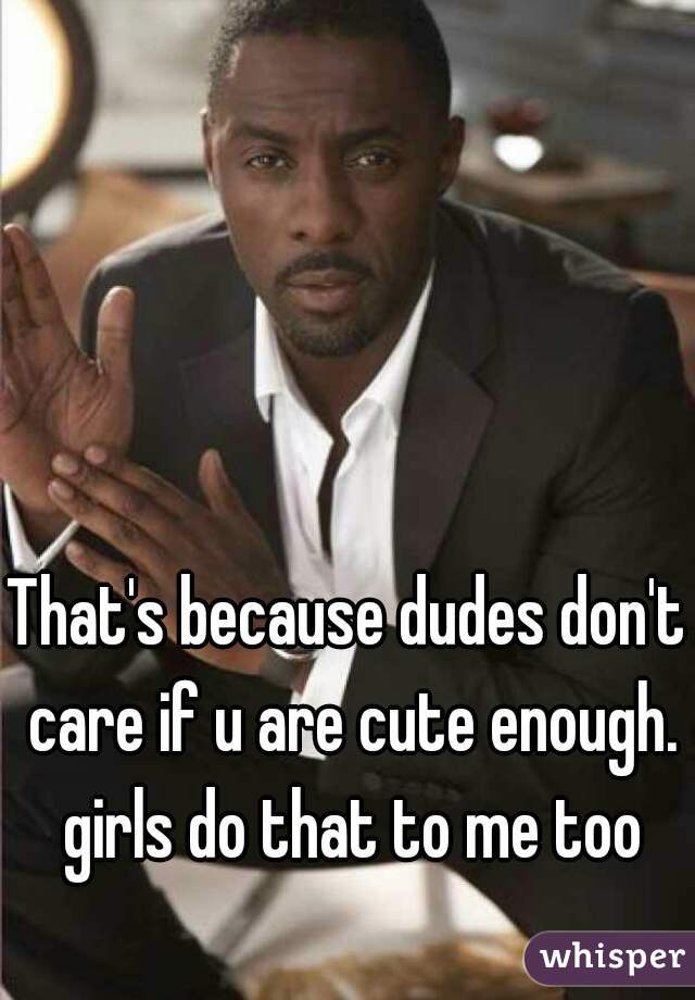 That's because dudes don't care if u are cute enough. girls do that to me too