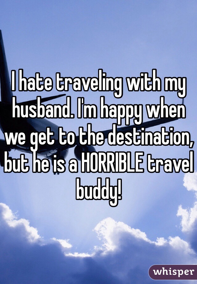 I hate traveling with my husband. I'm happy when we get to the destination, but he is a HORRIBLE travel buddy!