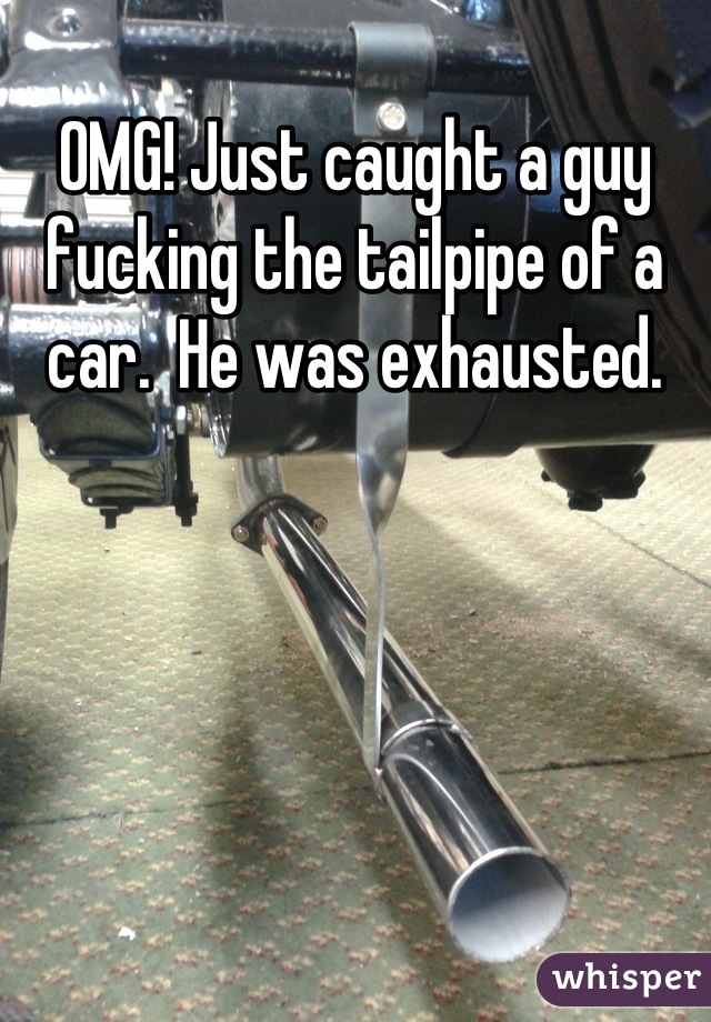 OMG! Just caught a guy fucking the tailpipe of a car.  He was exhausted.