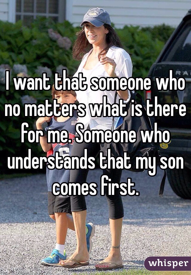 I want that someone who no matters what is there for me. Someone who understands that my son comes first.