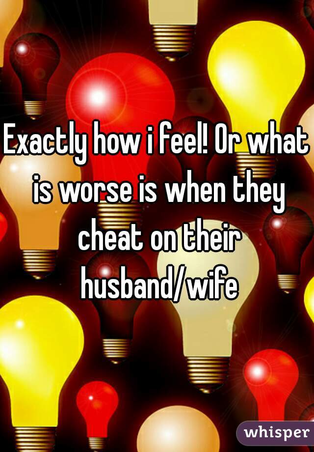 Exactly how i feel! Or what is worse is when they cheat on their husband/wife