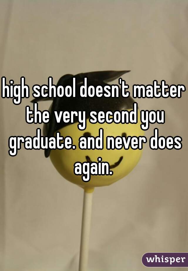 high school doesn't matter the very second you graduate. and never does again. 