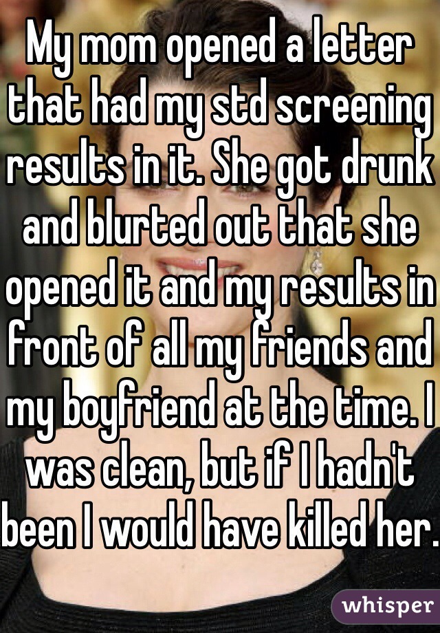 My mom opened a letter that had my std screening results in it. She got drunk and blurted out that she opened it and my results in front of all my friends and my boyfriend at the time. I was clean, but if I hadn't been I would have killed her.