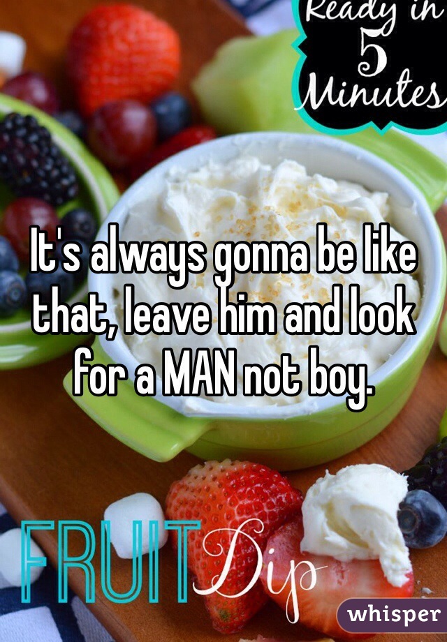 It's always gonna be like that, leave him and look for a MAN not boy. 