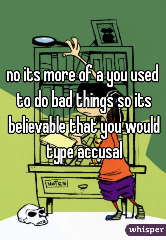 no its more of a you used to do bad things so its believable that you would type accusal