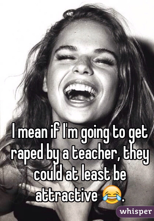 I mean if I'm going to get raped by a teacher, they could at least be attractive 😂. 