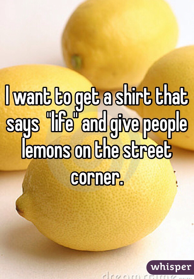 I want to get a shirt that says  "life" and give people lemons on the street corner. 