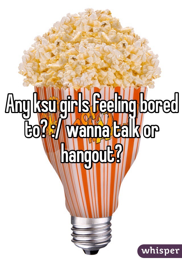 Any ksu girls feeling bored to? :/ wanna talk or hangout? 