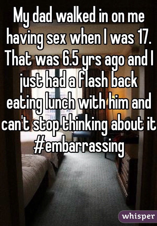 My dad walked in on me having sex when I was 17. 
That was 6.5 yrs ago and I just had a flash back eating lunch with him and can't stop thinking about it #embarrassing 



