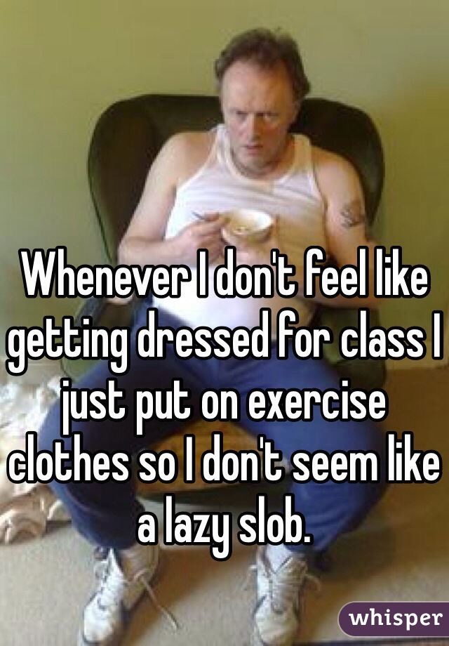 Whenever I don't feel like getting dressed for class I just put on exercise clothes so I don't seem like a lazy slob.