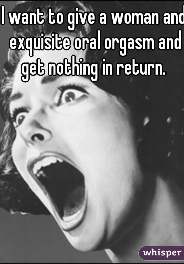 I want to give a woman and exquisite oral orgasm and get nothing in return. 