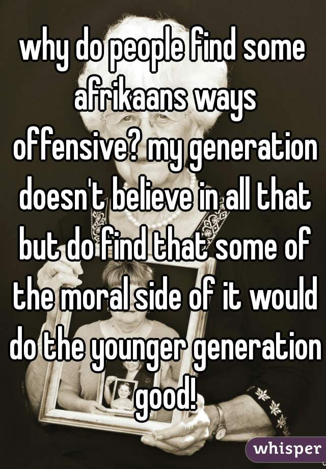 why do people find some afrikaans ways offensive? my generation doesn't believe in all that but do find that some of the moral side of it would do the younger generation good!