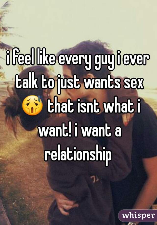 i feel like every guy i ever talk to just wants sex 😫 that isnt what i want! i want a relationship 