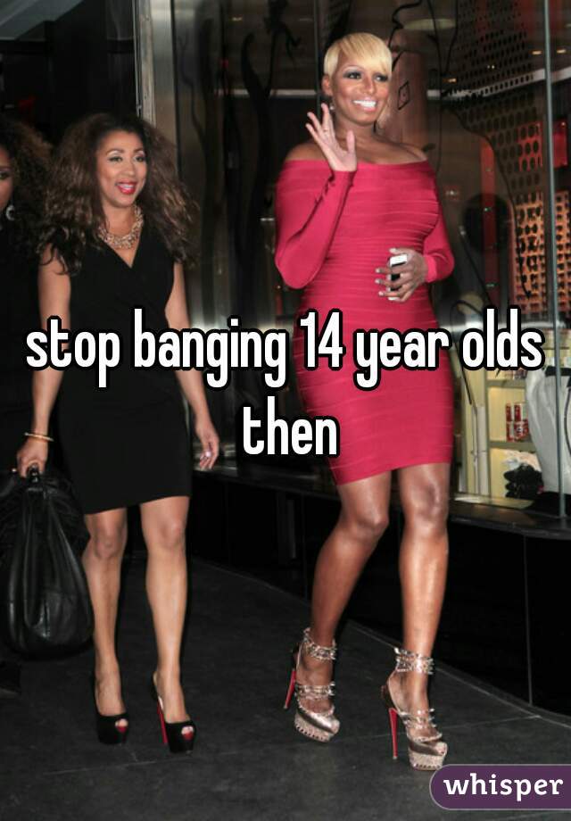 stop banging 14 year olds then