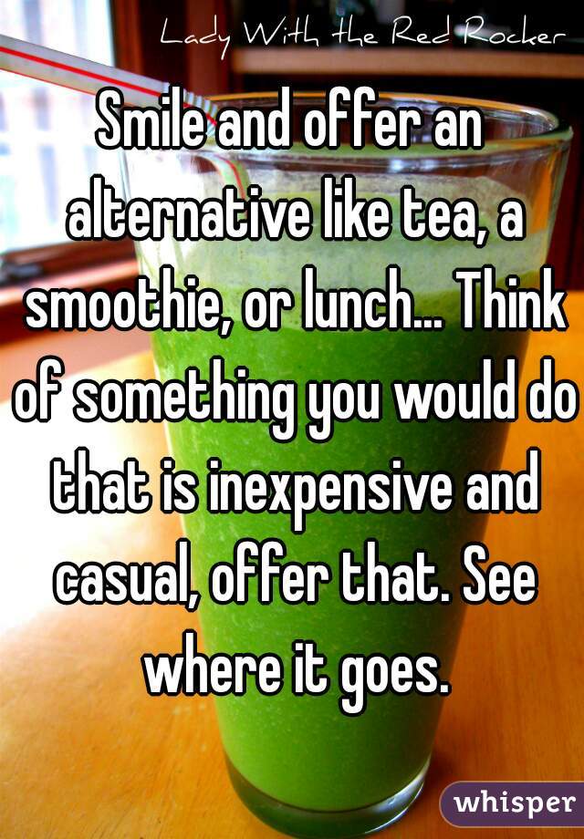 Smile and offer an alternative like tea, a smoothie, or lunch... Think of something you would do that is inexpensive and casual, offer that. See where it goes.