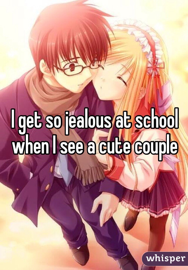I get so jealous at school when I see a cute couple 