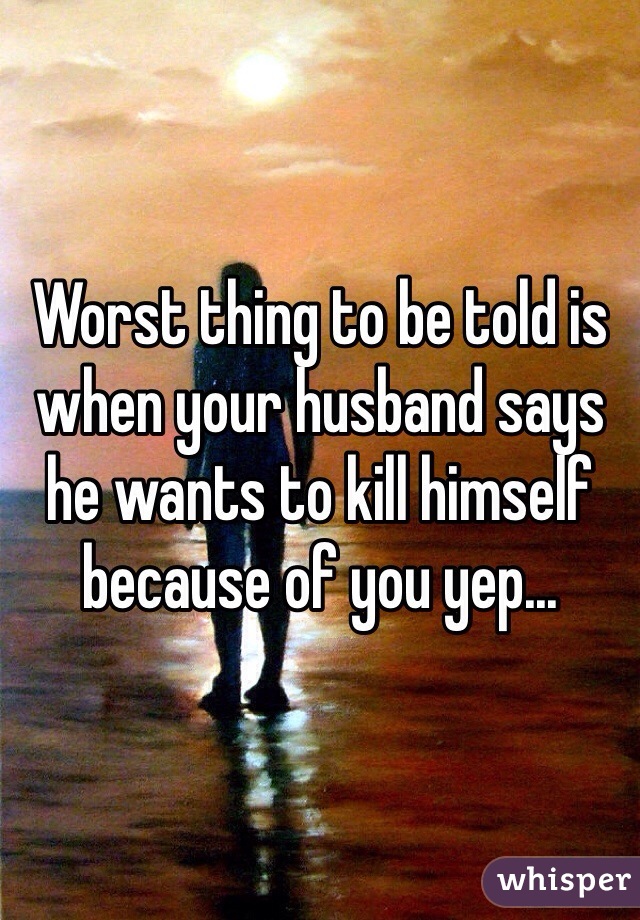 Worst thing to be told is when your husband says he wants to kill himself because of you yep... 