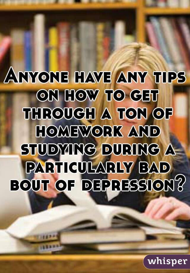 Anyone have any tips on how to get through a ton of homework and studying during a particularly bad bout of depression??