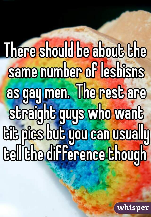 There should be about the same number of lesbisns as gay men.  The rest are straight guys who want tit pics but you can usually tell the difference though 