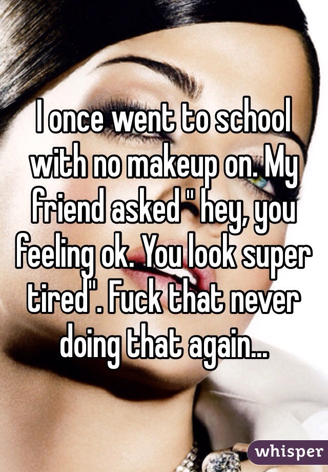 I once went to school with no makeup on. My friend asked " hey, you feeling ok. You look super tired". Fuck that never doing that again...