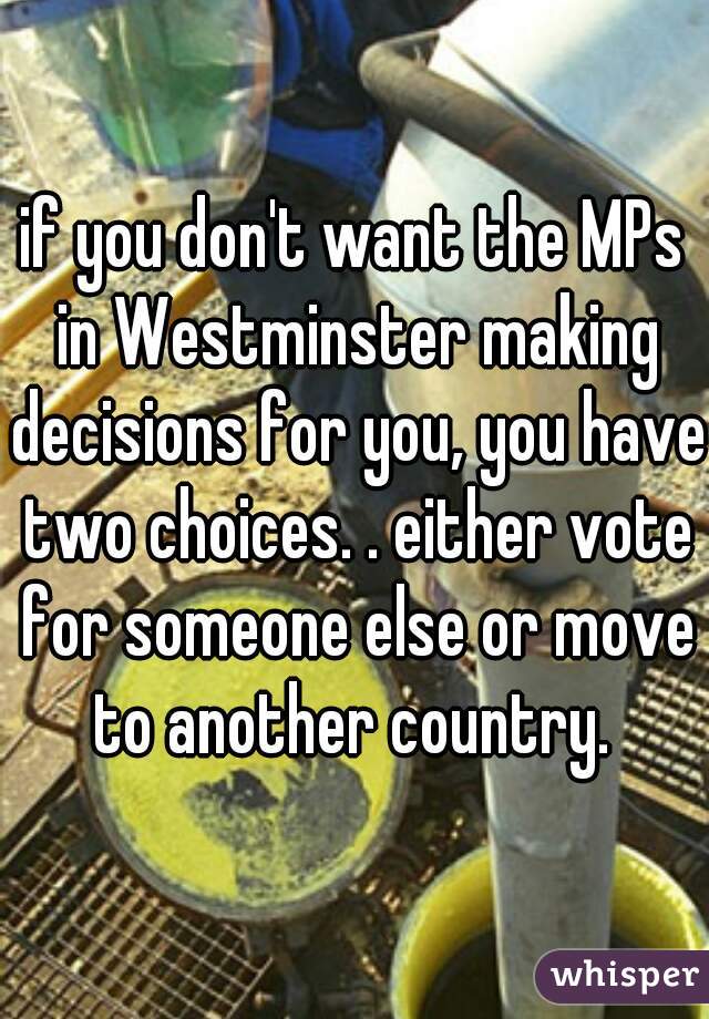 if you don't want the MPs in Westminster making decisions for you, you have two choices. . either vote for someone else or move to another country. 