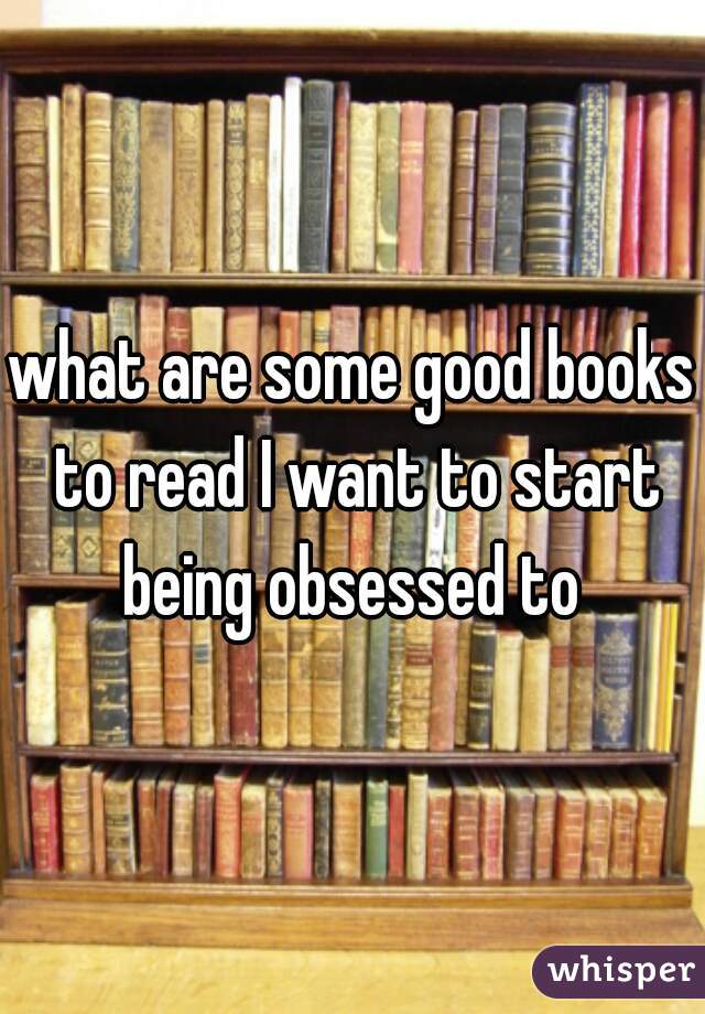what are some good books to read I want to start being obsessed to 
