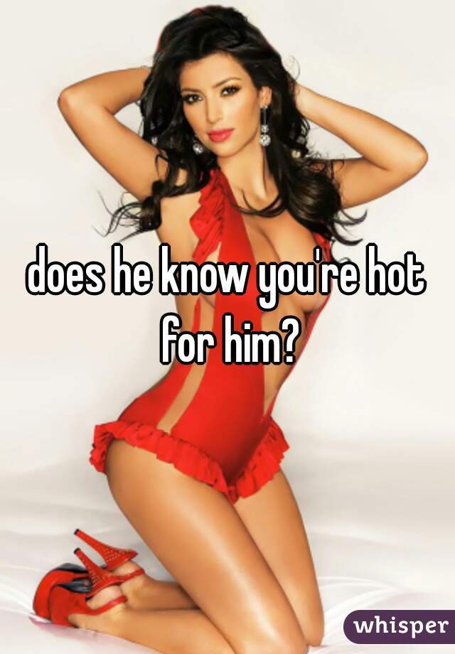 does he know you're hot for him?