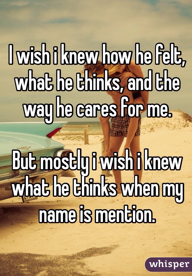 I wish i knew how he felt, what he thinks, and the way he cares for me. 

But mostly i wish i knew what he thinks when my name is mention.