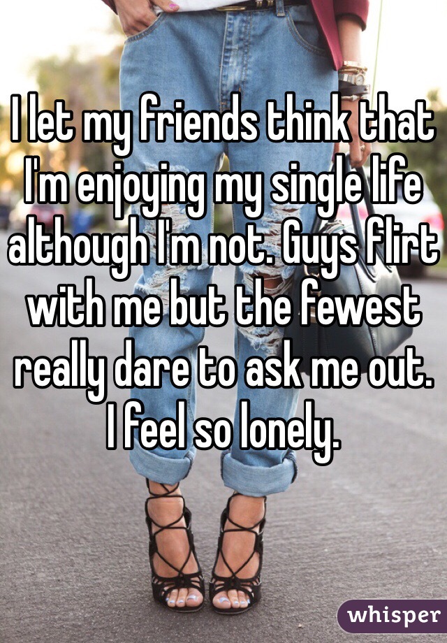 I let my friends think that I'm enjoying my single life although I'm not. Guys flirt with me but the fewest really dare to ask me out. 
I feel so lonely. 