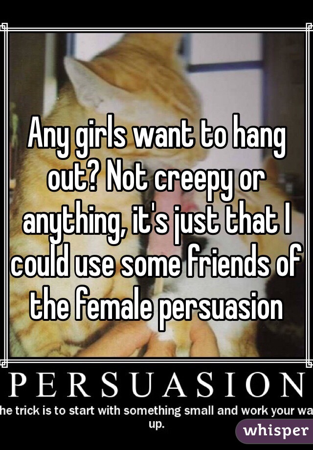 Any girls want to hang out? Not creepy or anything, it's just that I could use some friends of the female persuasion 