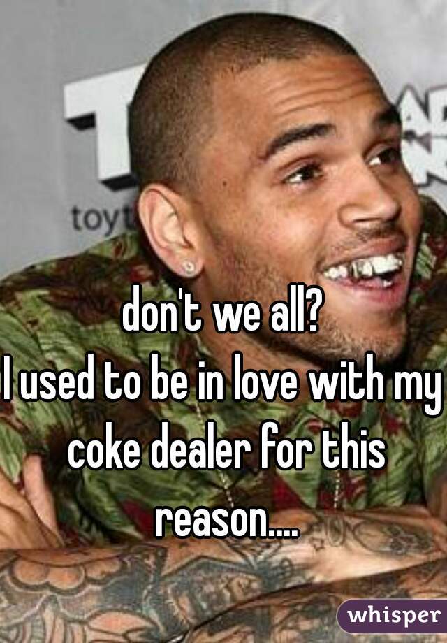 don't we all?
I used to be in love with my coke dealer for this reason....