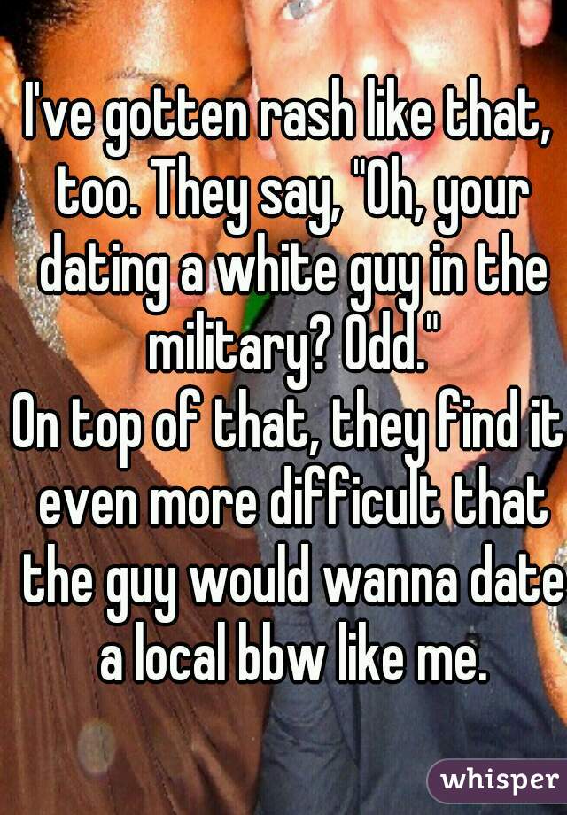 I've gotten rash like that, too. They say, "Oh, your dating a white guy in the military? Odd."
On top of that, they find it even more difficult that the guy would wanna date a local bbw like me.