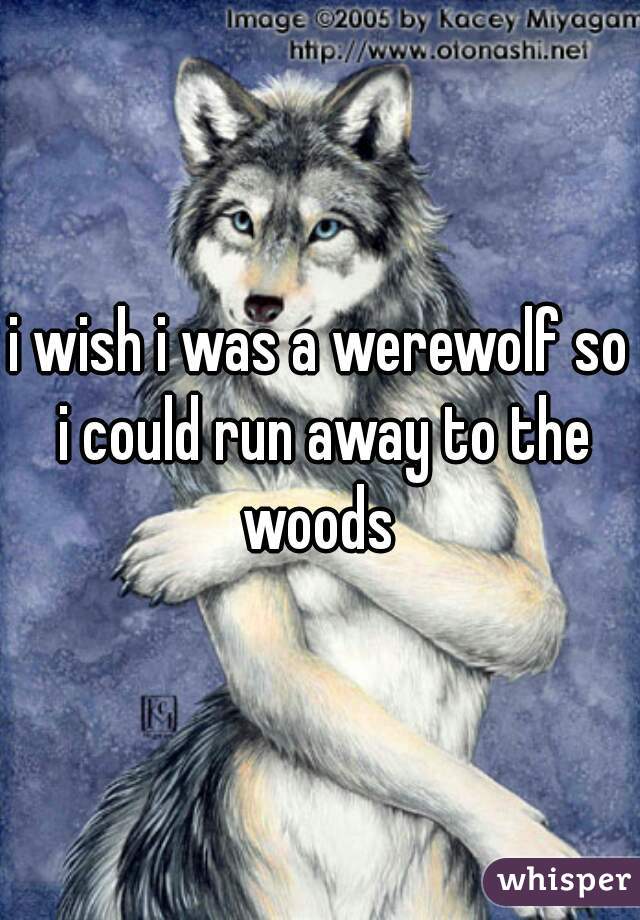 i wish i was a werewolf so i could run away to the woods 
