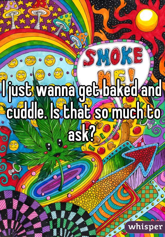 I just wanna get baked and cuddle. Is that so much to ask? 