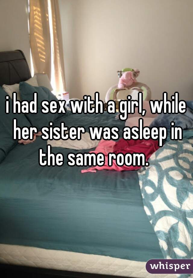 i had sex with a girl, while her sister was asleep in the same room.  