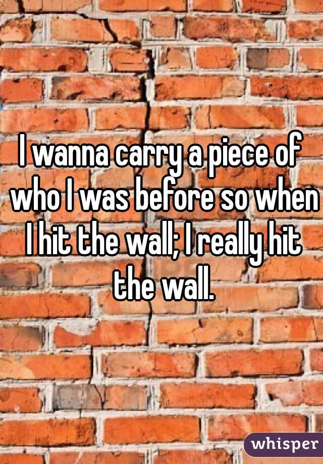 I wanna carry a piece of who I was before so when I hit the wall; I really hit the wall.