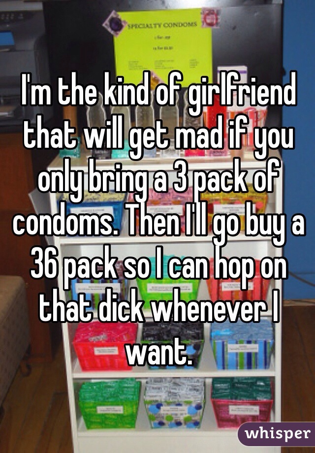 I'm the kind of girlfriend that will get mad if you only bring a 3 pack of condoms. Then I'll go buy a 36 pack so I can hop on that dick whenever I want.