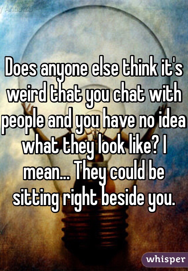 Does anyone else think it's weird that you chat with people and you have no idea what they look like? I mean... They could be sitting right beside you.
