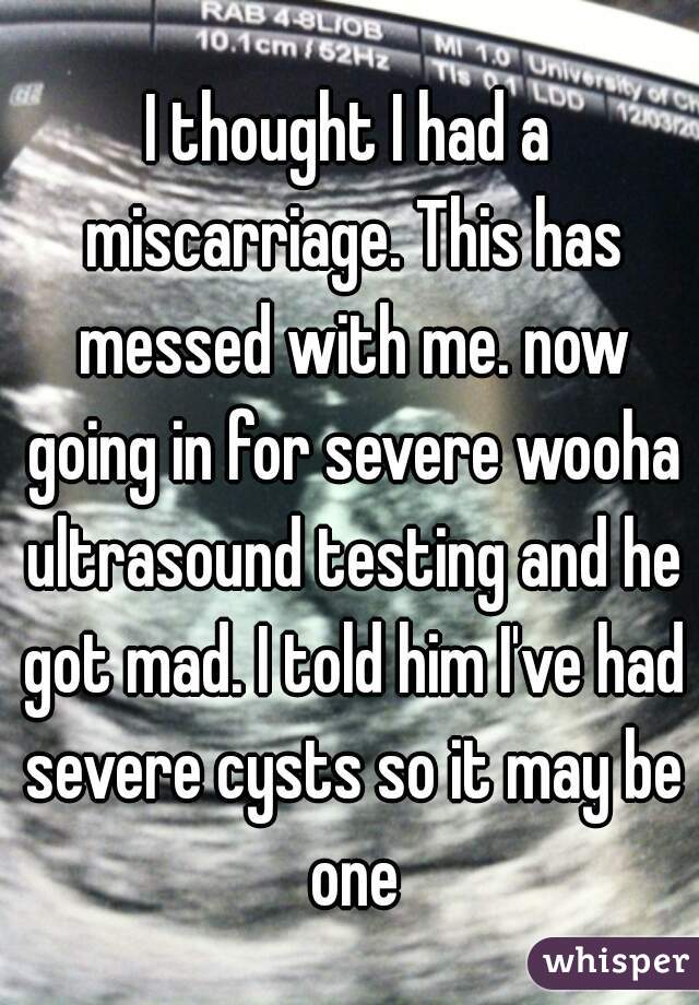 I thought I had a miscarriage. This has messed with me. now going in for severe wooha ultrasound testing and he got mad. I told him I've had severe cysts so it may be one