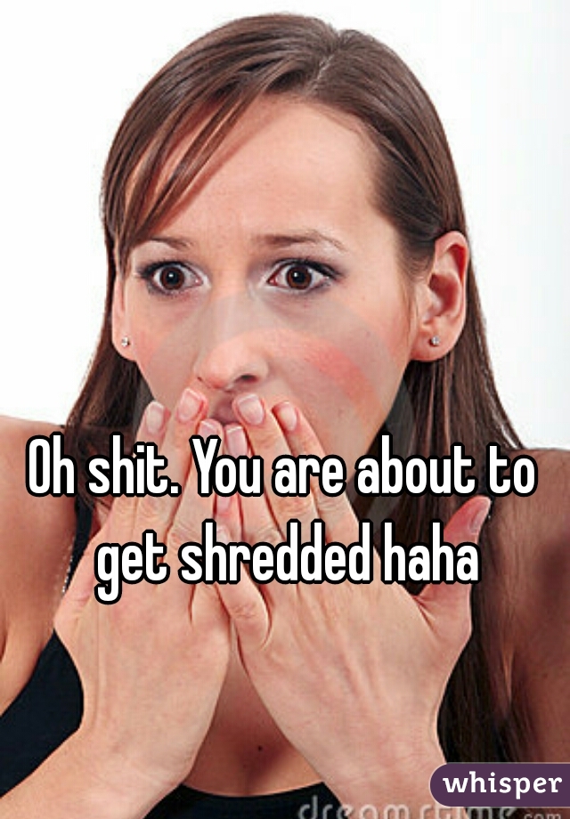 Oh shit. You are about to get shredded haha