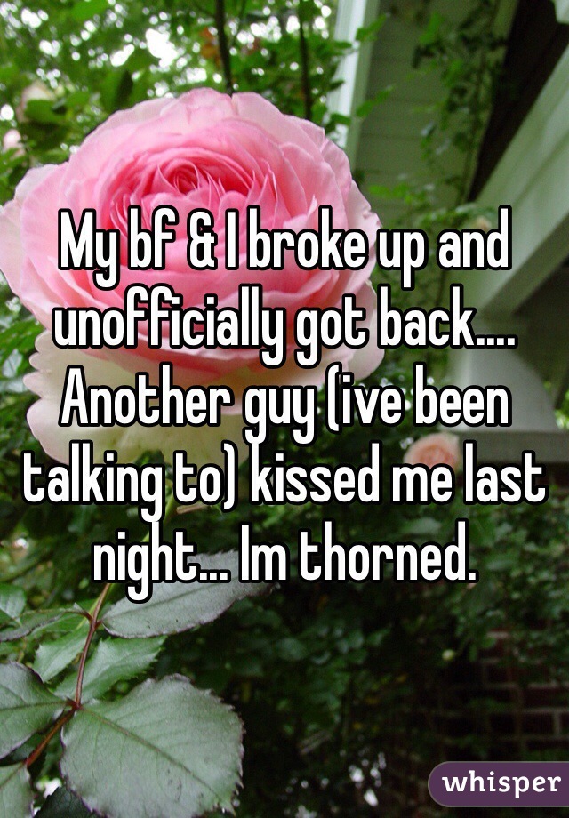 My bf & I broke up and unofficially got back.... Another guy (ive been talking to) kissed me last night... Im thorned. 