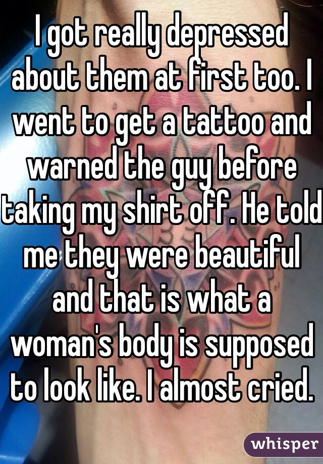 I got really depressed about them at first too. I went to get a tattoo and warned the guy before taking my shirt off. He told me they were beautiful and that is what a woman's body is supposed to look like. I almost cried.