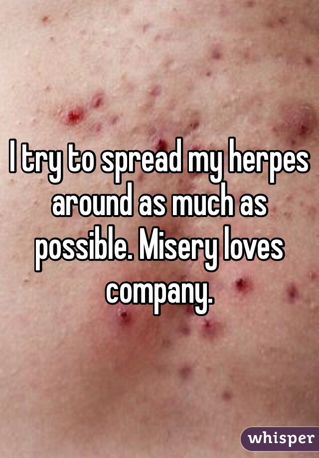 I try to spread my herpes around as much as possible. Misery loves company. 