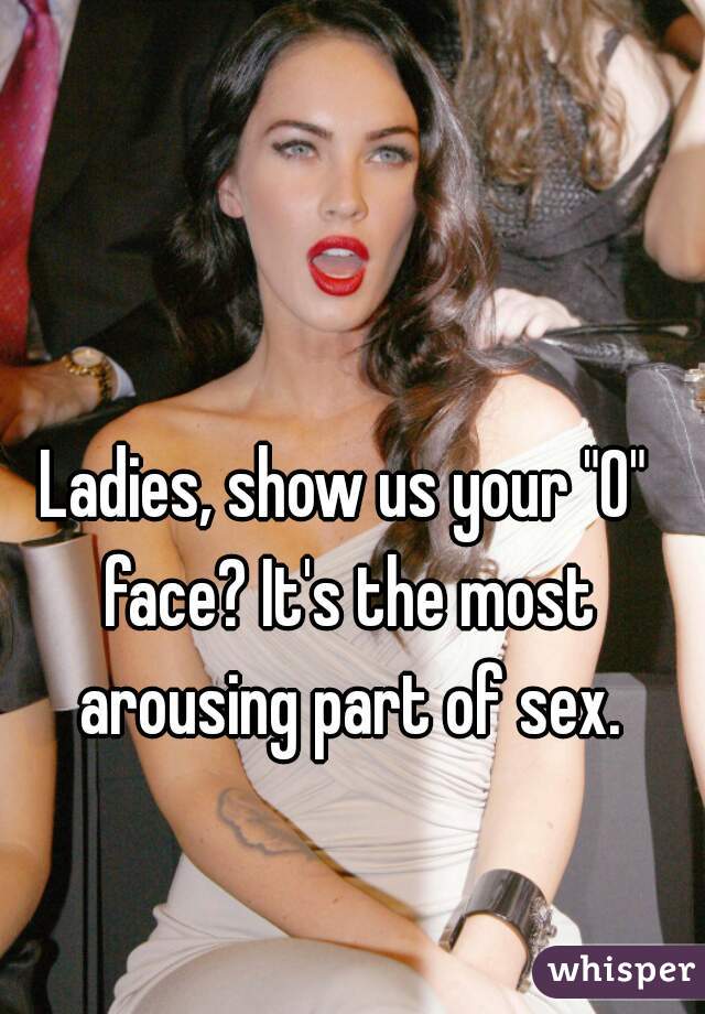 Ladies, show us your "O" face? It's the most arousing part of sex.