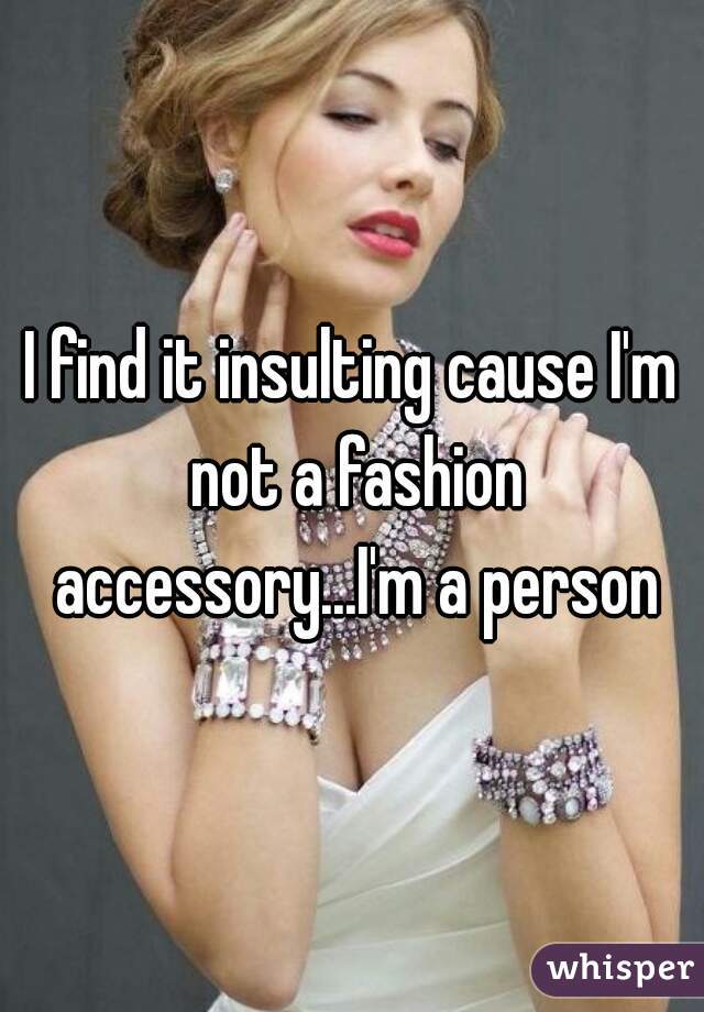 I find it insulting cause I'm not a fashion accessory...I'm a person