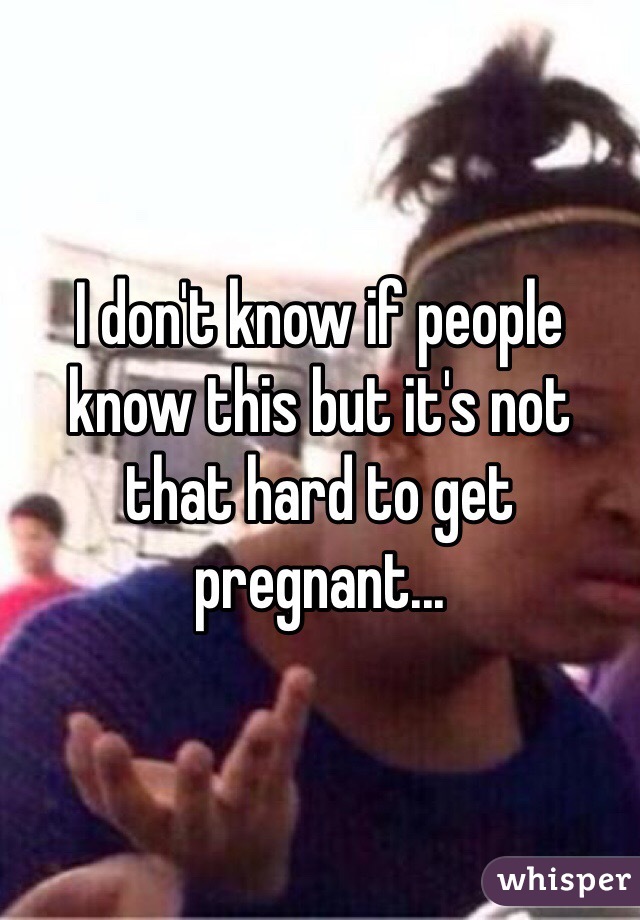 I don't know if people know this but it's not that hard to get pregnant...